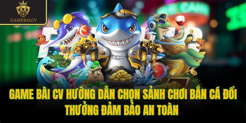 Game bài CV hướng dẫn chọn sảnh chơi bắn cá đổi thưởng đảm bảo an toàn 